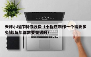 乐平天津小程序制作收费（小程序制作一个需要多少钱!每年都需要交钱吗）